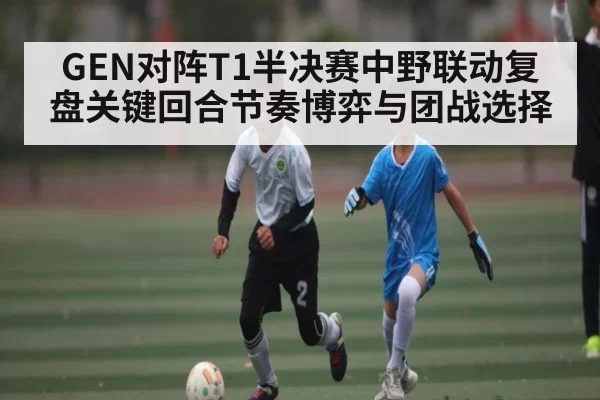 GEN对阵T1半决赛中野联动复盘关键回合节奏博弈与团战选择